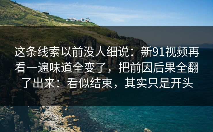这条线索以前没人细说：新91视频再看一遍味道全变了，把前因后果全翻了出来：看似结束，其实只是开头