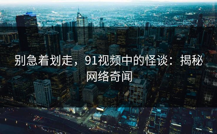 别急着划走，91视频中的怪谈：揭秘网络奇闻