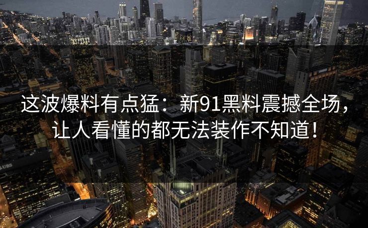 这波爆料有点猛：新91黑料震撼全场，让人看懂的都无法装作不知道！