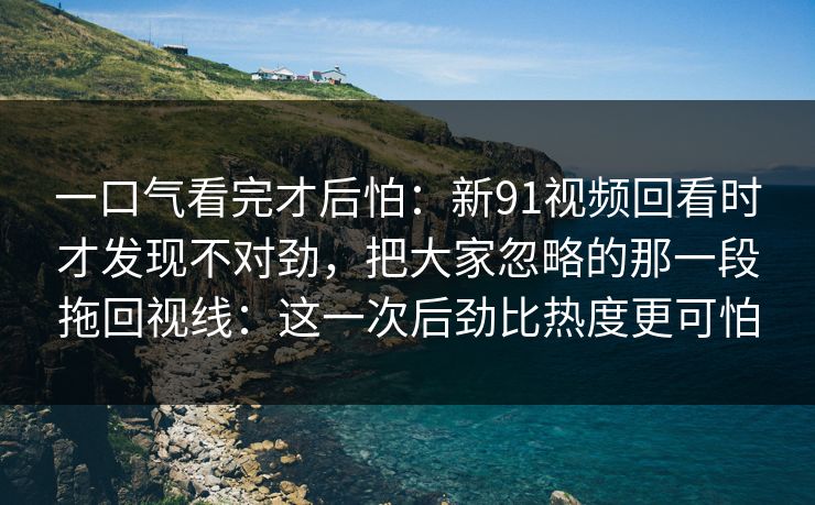 一口气看完才后怕:新91视频回看时才发现不对劲,把大家忽略的那一段拖回视线:这一次后劲比热度更可怕 一口气看完才后怕:新91视频回看时才发现不对劲,把大家忽略的那一段拖回视线:这一次后劲比热度更可怕