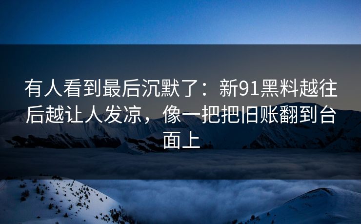 有人看到最后沉默了：新91黑料越往后越让人发凉，像一把把旧账翻到台面上