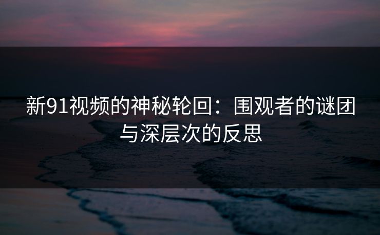 新91视频的神秘轮回：围观者的谜团与深层次的反思