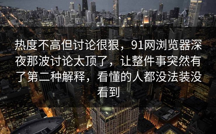 热度不高但讨论很狠，91网浏览器深夜那波讨论太顶了，让整件事突然有了第二种解释，看懂的人都没法装没看到