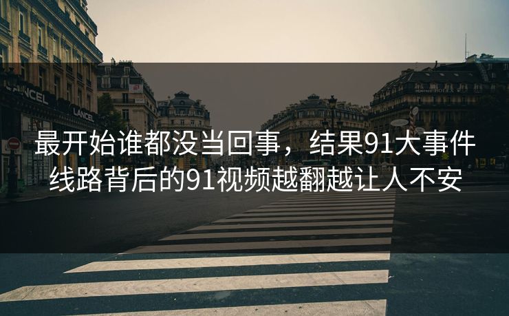 最开始谁都没当回事，结果91大事件线路背后的91视频越翻越让人不安
