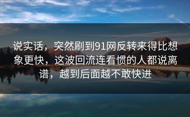 说实话，突然刷到91网反转来得比想象更快，这波回流连看惯的人都说离谱，越到后面越不敢快进