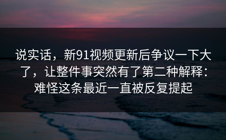 说实话，新91视频更新后争议一下大了，让整件事突然有了第二种解释：难怪这条最近一直被反复提起