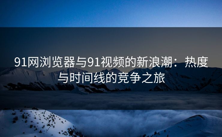 91网浏览器与91视频的新浪潮：热度与时间线的竞争之旅