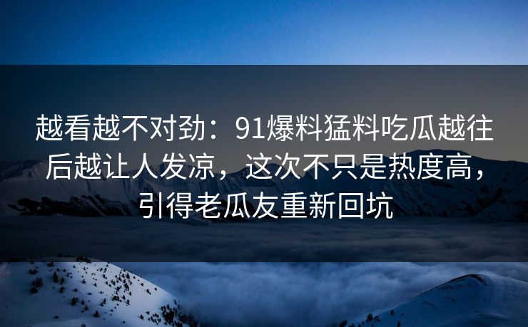 越看越不对劲：91爆料猛料吃瓜越往后越让人发凉，这次不只是热度高，引得老瓜友重新回坑