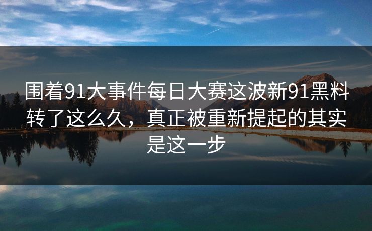 围着91大事件每日大赛这波新91黑料转了这么久，真正被重新提起的其实是这一步