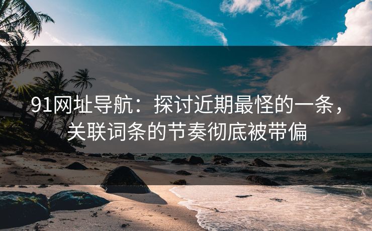 91网址导航：探讨近期最怪的一条，关联词条的节奏彻底被带偏