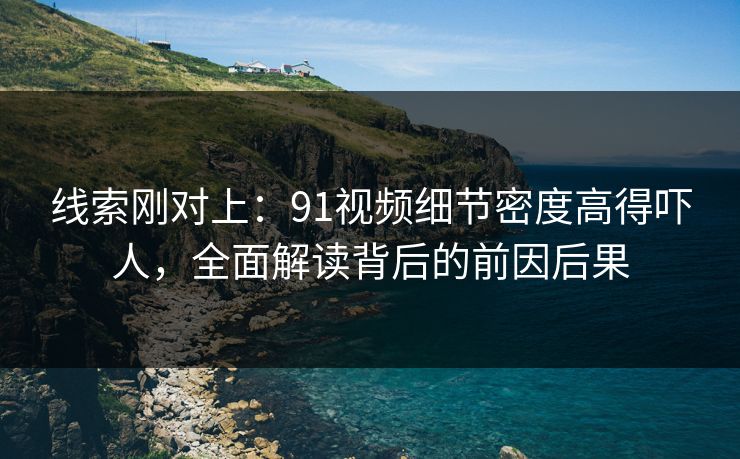 线索刚对上：91视频细节密度高得吓人，全面解读背后的前因后果
