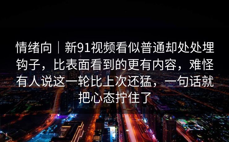 情绪向｜新91视频看似普通却处处埋钩子，比表面看到的更有内容，难怪有人说这一轮比上次还猛，一句话就把心态拧住了