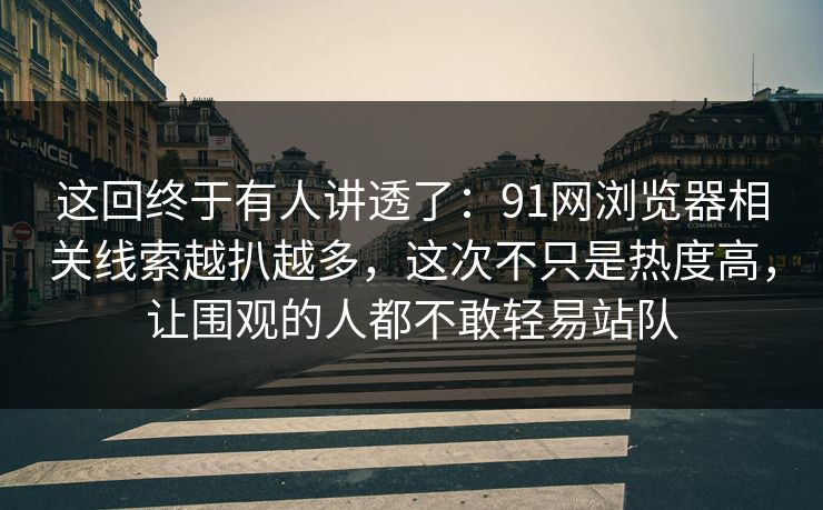 这回终于有人讲透了：91网浏览器相关线索越扒越多，这次不只是热度高，让围观的人都不敢轻易站队