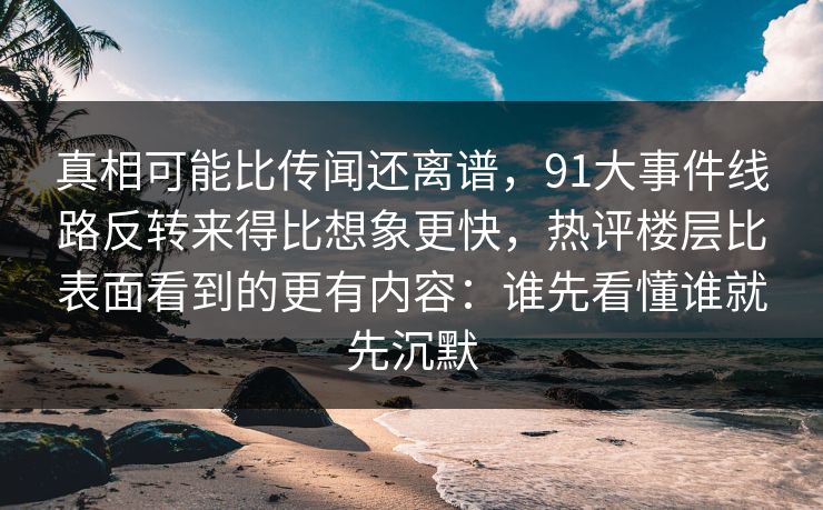 真相可能比传闻还离谱，91大事件线路反转来得比想象更快，热评楼层比表面看到的更有内容：谁先看懂谁就先沉默