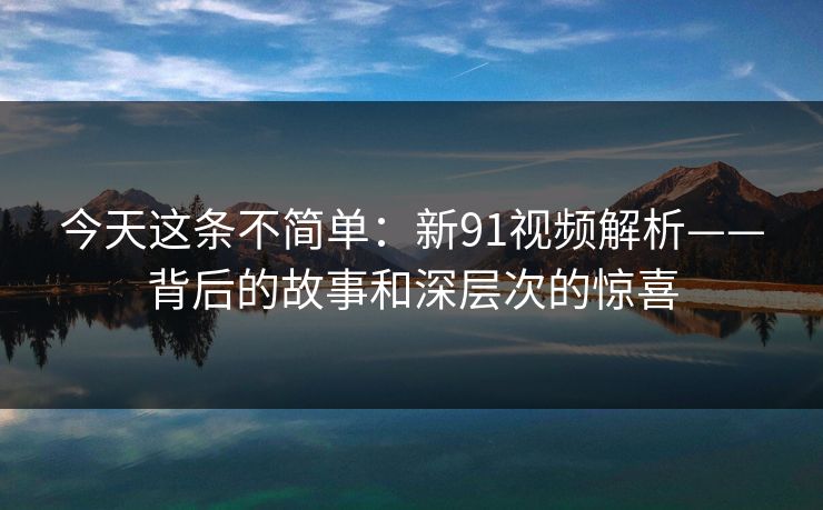 今天这条不简单：新91视频解析——背后的故事和深层次的惊喜