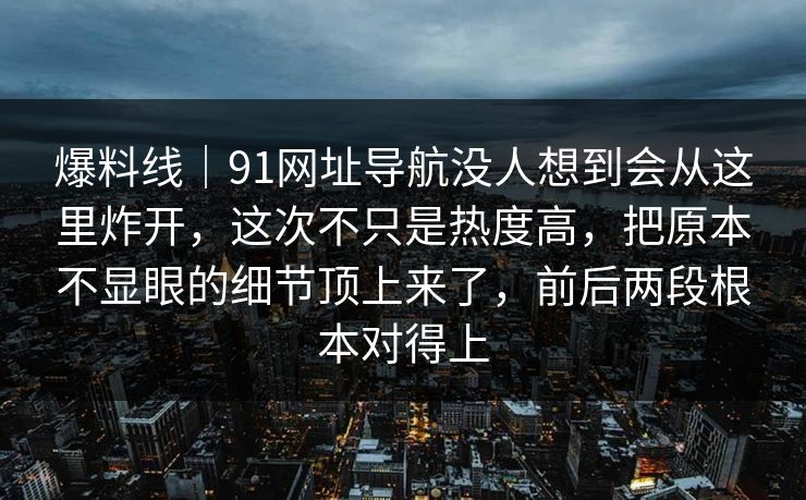 爆料线｜91网址导航没人想到会从这里炸开，这次不只是热度高，把原本不显眼的细节顶上来了，前后两段根本对得上