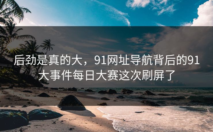后劲是真的大，91网址导航背后的91大事件每日大赛这次刷屏了