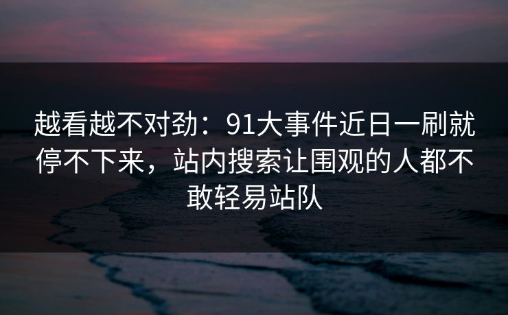 越看越不对劲：91大事件近日一刷就停不下来，站内搜索让围观的人都不敢轻易站队