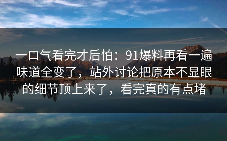 一口气看完才后怕：91爆料再看一遍味道全变了，站外讨论把原本不显眼的细节顶上来了，看完真的有点堵