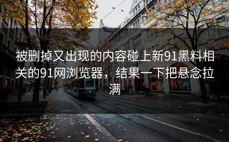 被删掉又出现的内容碰上新91黑料相关的91网浏览器，结果一下把悬念拉满