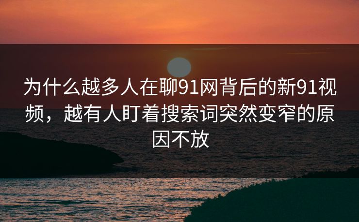 为什么越多人在聊91网背后的新91视频，越有人盯着搜索词突然变窄的原因不放