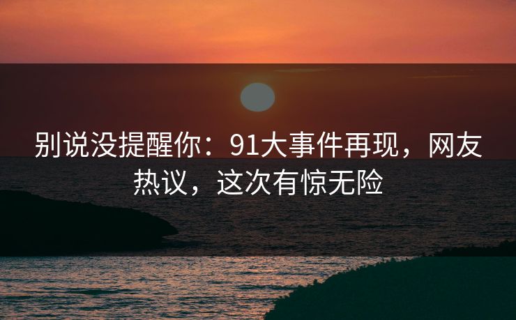 别说没提醒你：91大事件再现，网友热议，这次有惊无险
