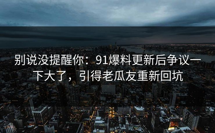 别说没提醒你：91爆料更新后争议一下大了，引得老瓜友重新回坑