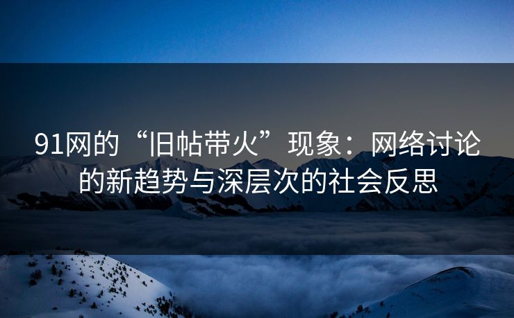 91网的“旧帖带火”现象：网络讨论的新趋势与深层次的社会反思